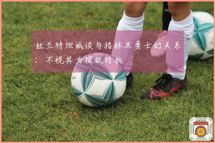 杜兰特坦诚谈与格林及勇士的关系：不视其为宿敌对抗