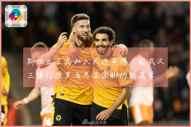斯坦丘正式加入大连英博，前武汉三镇外援罗马尼亚国脚的新篇章