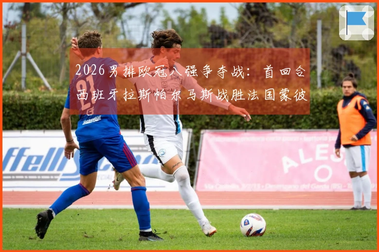 2026男排欧冠八强争夺战：首回合西班牙拉斯帕尔马斯战胜法国蒙彼利埃3-1
