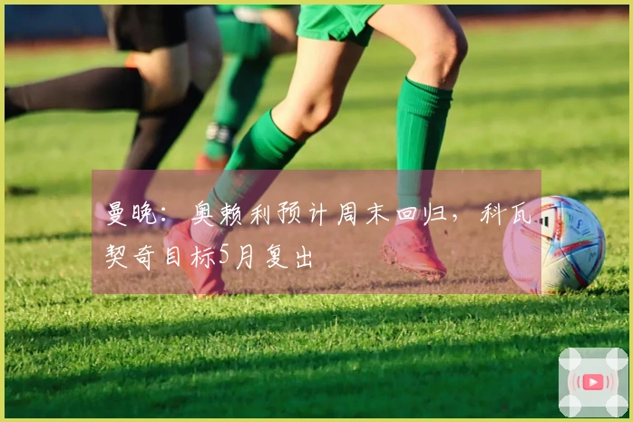 曼晚：奥赖利预计周末回归，科瓦契奇目标5月复出