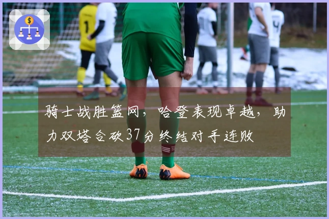 骑士战胜篮网，哈登表现卓越，助力双塔合砍37分终结对手连败