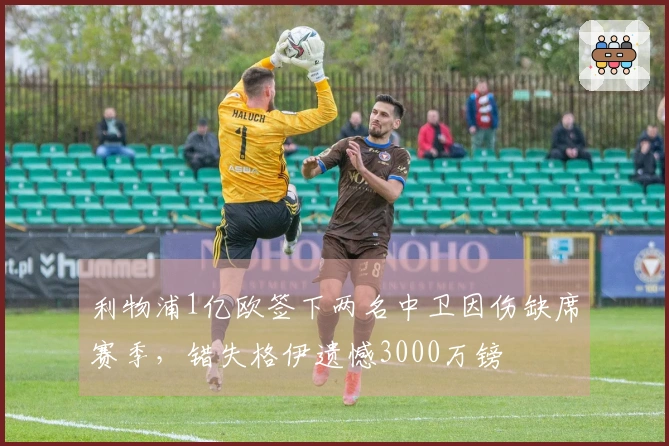 利物浦1亿欧签下两名中卫因伤缺席赛季，错失格伊遗憾3000万镑