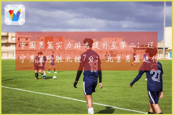 中国男篮实力排名提升至第二；辽宁男篮险胜北控7分；北京男篮进行人员更换