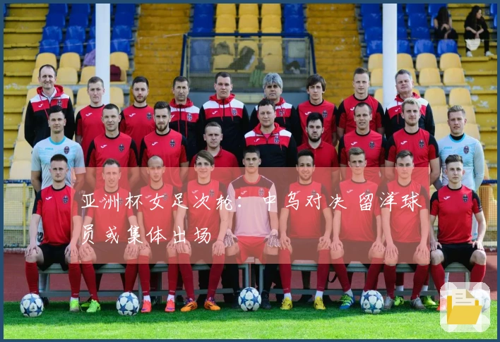 亚洲杯女足次轮：中乌对决 留洋球员或集体出场