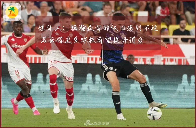 媒体人：杨瀚森背部依旧感到不适 若获得更多球权有望提升得分