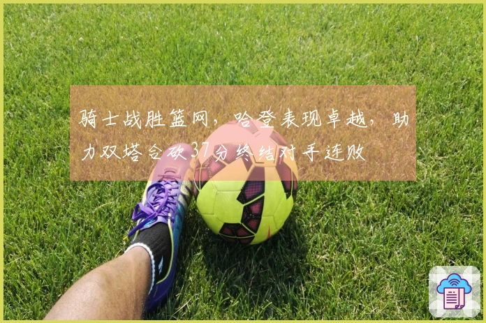 骑士战胜篮网，哈登表现卓越，助力双塔合砍37分终结对手连败