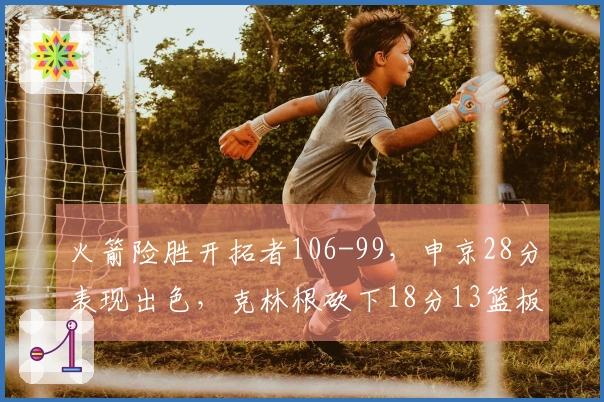 火箭险胜开拓者106-99，申京28分表现出色，克林根砍下18分13篮板