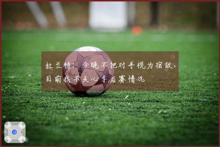 杜兰特：今晚不把对手视为宿敌，目前我不关心季后赛情况