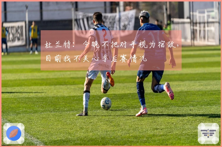 杜兰特：今晚不把对手视为宿敌，目前我不关心季后赛情况