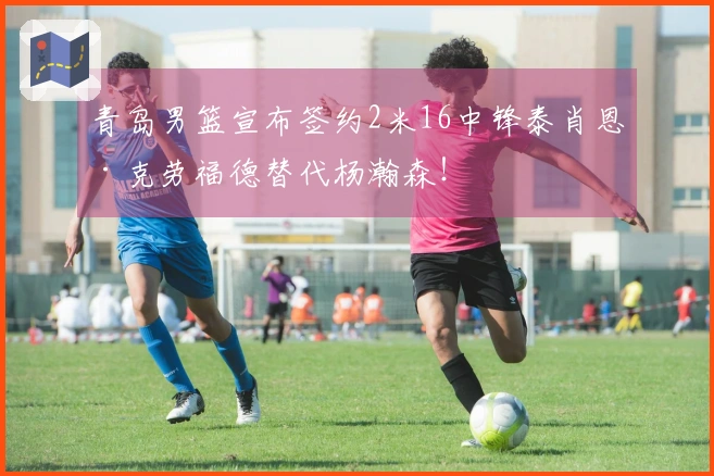 青岛男篮宣布签约2米16中锋泰肖恩·克劳福德替代杨瀚森！