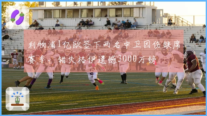 利物浦1亿欧签下两名中卫因伤缺席赛季，错失格伊遗憾3000万镑