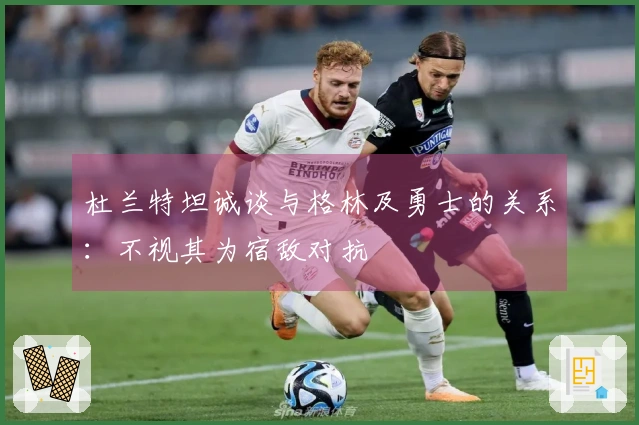 杜兰特坦诚谈与格林及勇士的关系：不视其为宿敌对抗