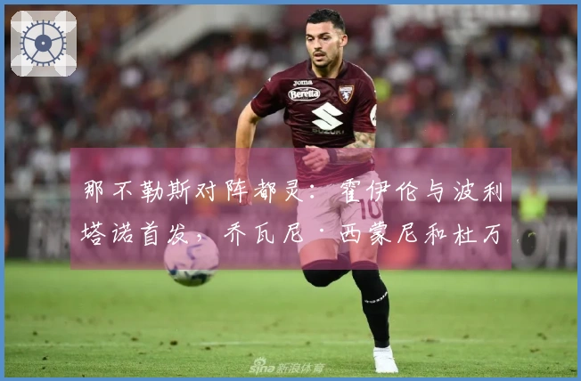 那不勒斯对阵都灵：霍伊伦与波利塔诺首发，乔瓦尼·西蒙尼和杜万·萨帕塔参赛