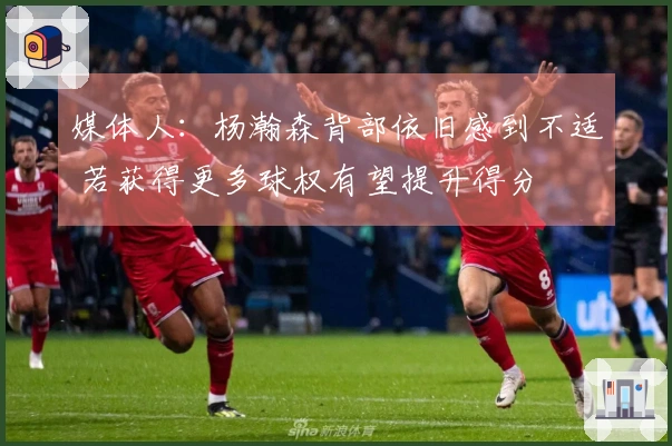 媒体人：杨瀚森背部依旧感到不适 若获得更多球权有望提升得分