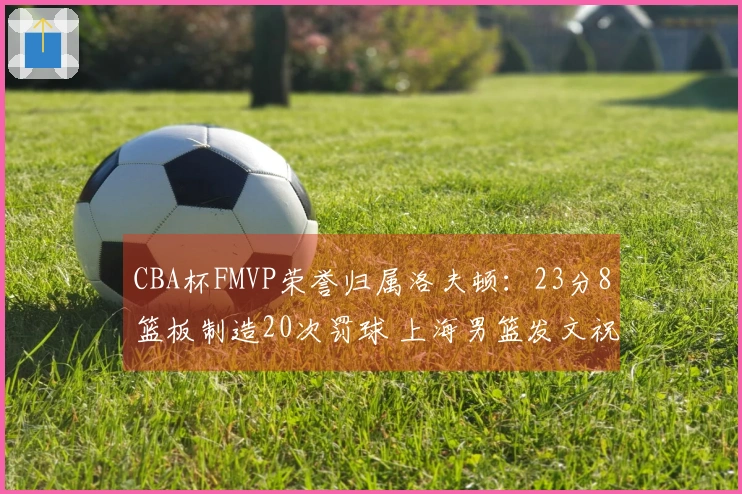 CBA杯FMVP荣誉归属洛夫顿：23分8篮板制造20次罚球 上海男篮发文祝贺