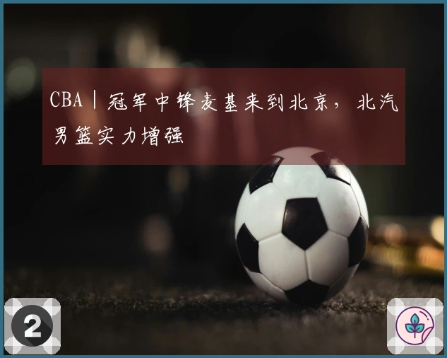 CBA｜冠军中锋麦基来到北京，北汽男篮实力增强